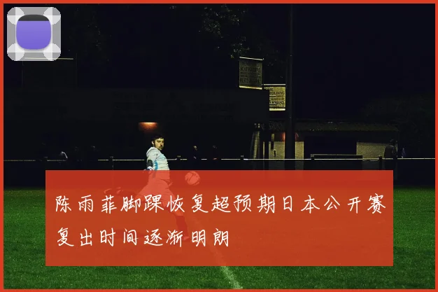 陈雨菲脚踝恢复超预期日本公开赛复出时间逐渐明朗