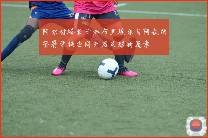 阿尔特塔长子加布里埃尔与阿森纳签署学徒合同开启足球新篇章
