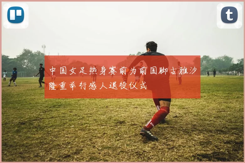 中国女足热身赛前为前国脚古雅沙隆重举行感人退役仪式