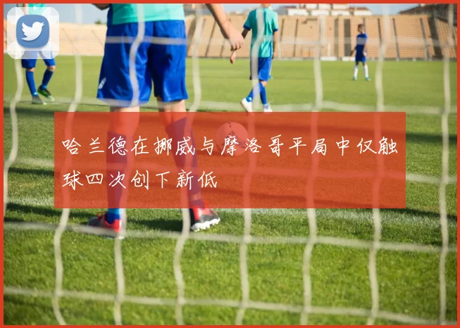 哈兰德在挪威与摩洛哥平局中仅触球四次创下新低