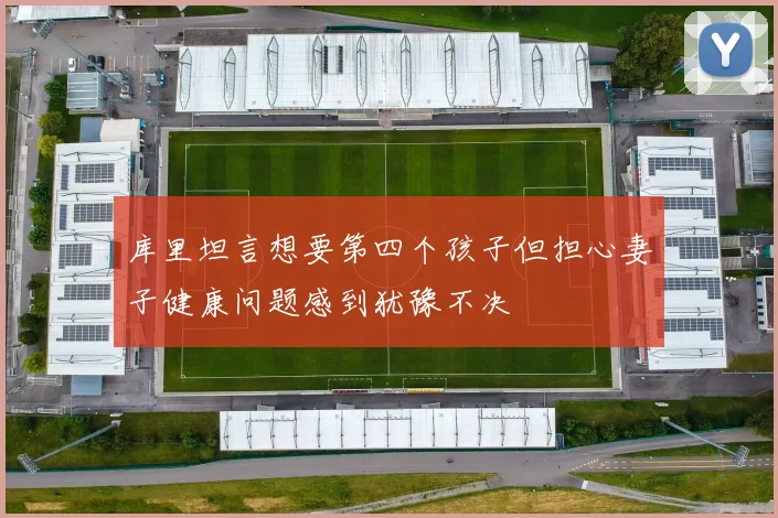 库里坦言想要第四个孩子但担心妻子健康问题感到犹豫不决