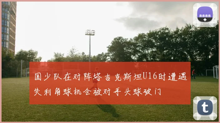 国少队在对阵塔吉克斯坦U16时遭遇失利角球机会被对手头球破门