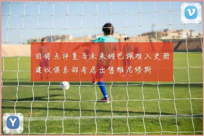 旧将点评皇马未来姆巴佩难入史册建议俱乐部考虑出售维尼修斯