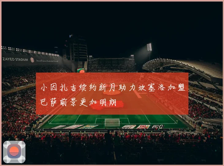 小因扎吉续约新月助力坎塞洛加盟巴萨前景更加明朗