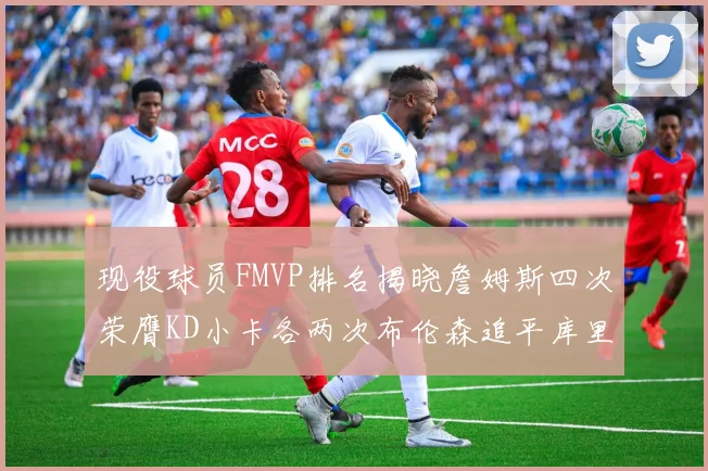 现役球员FMVP排名揭晓詹姆斯四次荣膺KD小卡各两次布伦森追平库里约基奇等人