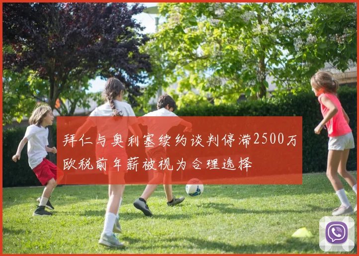 拜仁与奥利塞续约谈判停滞2500万欧税前年薪被视为合理选择