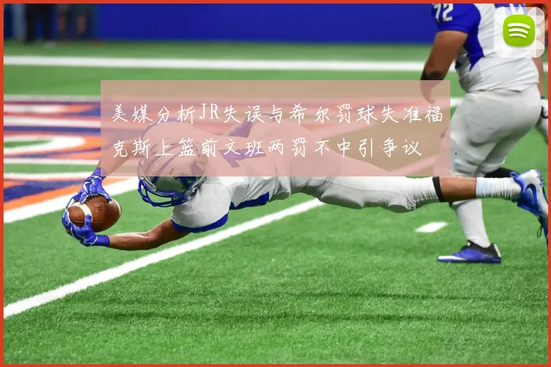 美媒分析JR失误与希尔罚球失准福克斯上篮前文班两罚不中引争议