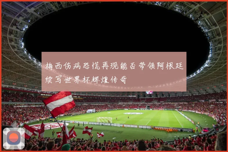 梅西伤病恐慌再现能否带领阿根廷续写世界杯辉煌传奇