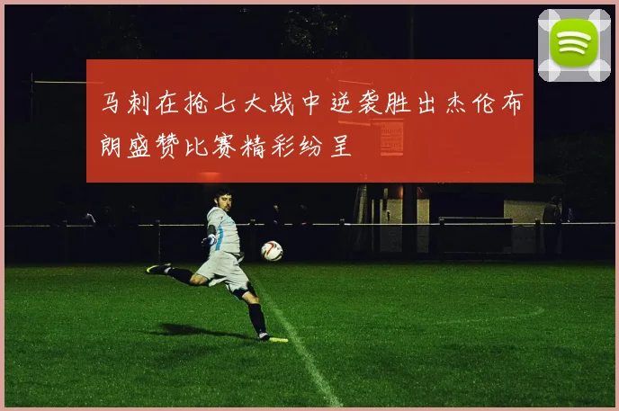 马刺在抢七大战中逆袭胜出杰伦布朗盛赞比赛精彩纷呈