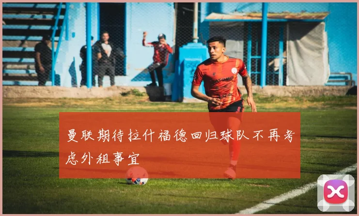 曼联期待拉什福德回归球队不再考虑外租事宜