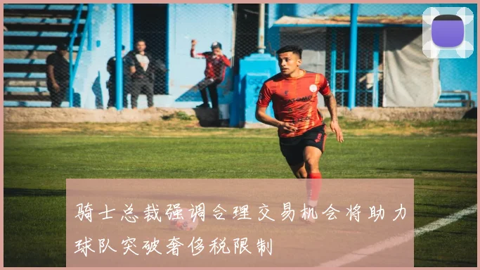 骑士总裁强调合理交易机会将助力球队突破奢侈税限制