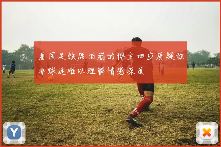 看国足缺席泪崩的博主回应质疑称非球迷难以理解情感深度
