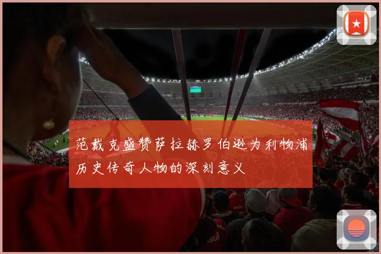 范戴克盛赞萨拉赫罗伯逊为利物浦历史传奇人物的深刻意义