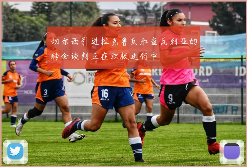切尔西引进拉克鲁瓦和查瓦利亚的转会谈判正在积极进行中