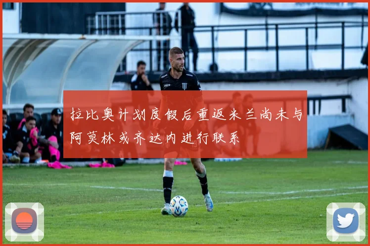 拉比奥计划度假后重返米兰尚未与阿莫林或齐达内进行联系