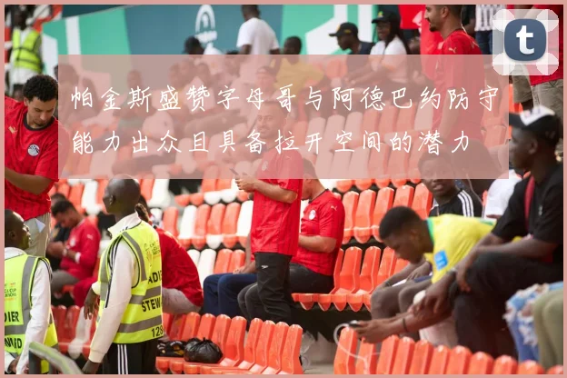 帕金斯盛赞字母哥与阿德巴约防守能力出众且具备拉开空间的潜力