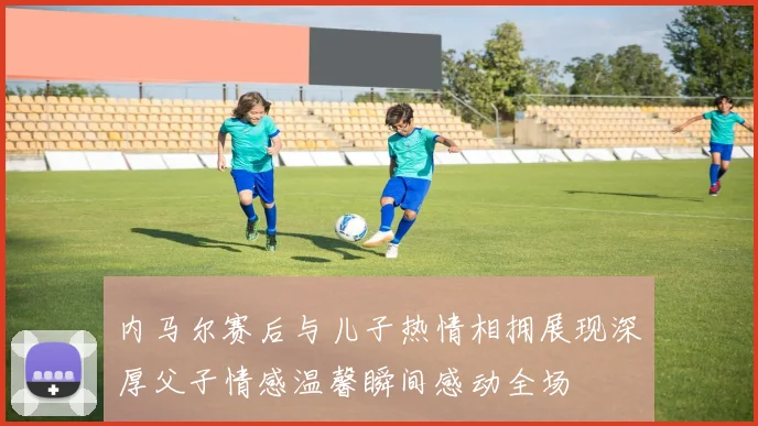 内马尔赛后与儿子热情相拥展现深厚父子情感温馨瞬间感动全场