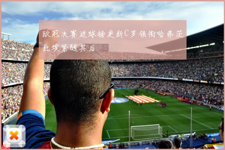 欧冠决赛进球榜更新C罗领衔哈弗茨杜埃紧随其后