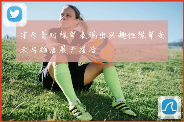 字母哥对绿军表现出兴趣但绿军尚未与雄鹿展开接洽