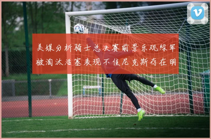 美媒分析骑士总决赛前景乐观绿军被淘汰活塞表现不佳尼克斯存在明显短板