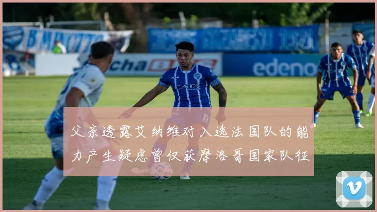 父亲透露艾纳维对入选法国队的能力产生疑虑曾仅获摩洛哥国家队征召
