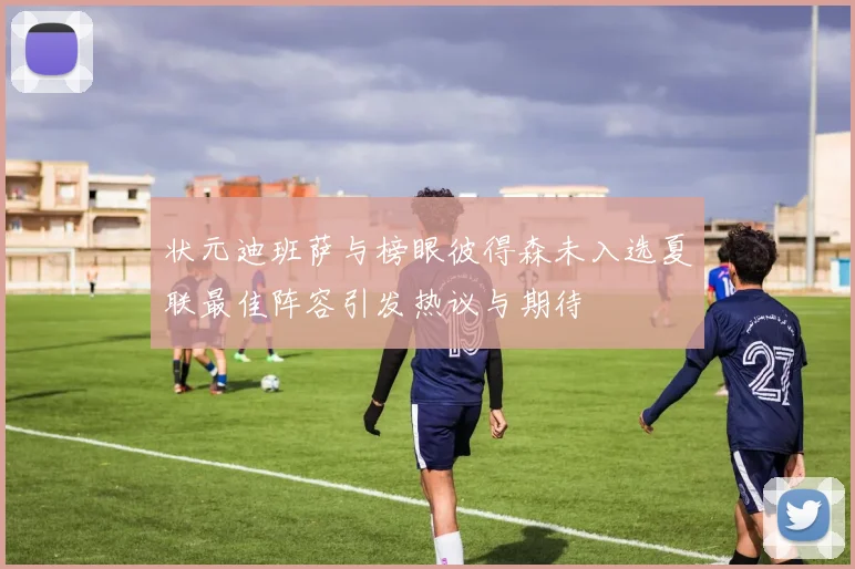 状元迪班萨与榜眼彼得森未入选夏联最佳阵容引发热议与期待