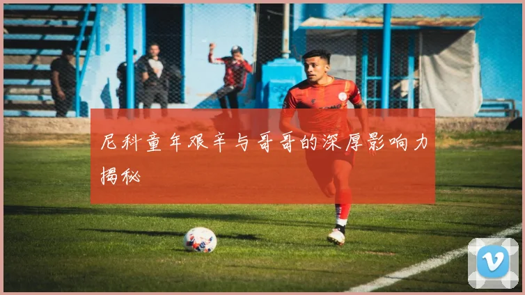 尼科童年艰辛与哥哥的深厚影响力揭秘